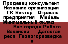 Продавец-консультант › Название организации ­ ГК Вектор › Отрасль предприятия ­ Мебель › Минимальный оклад ­ 15 000 - Все города Работа » Вакансии   . Дагестан респ.,Геологоразведка п.
